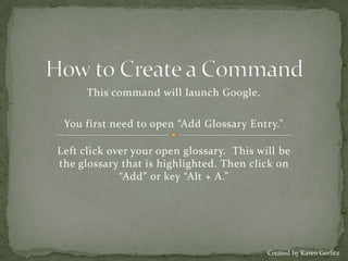 How to Create a Command This command will launch Google. You first need to open “Add Glossary Entry.”    Left click over your open glossary.  This will be the glossary that is highlighted. Then click on “Add” or key “Alt + A.” Created by Karen Gerlitz 