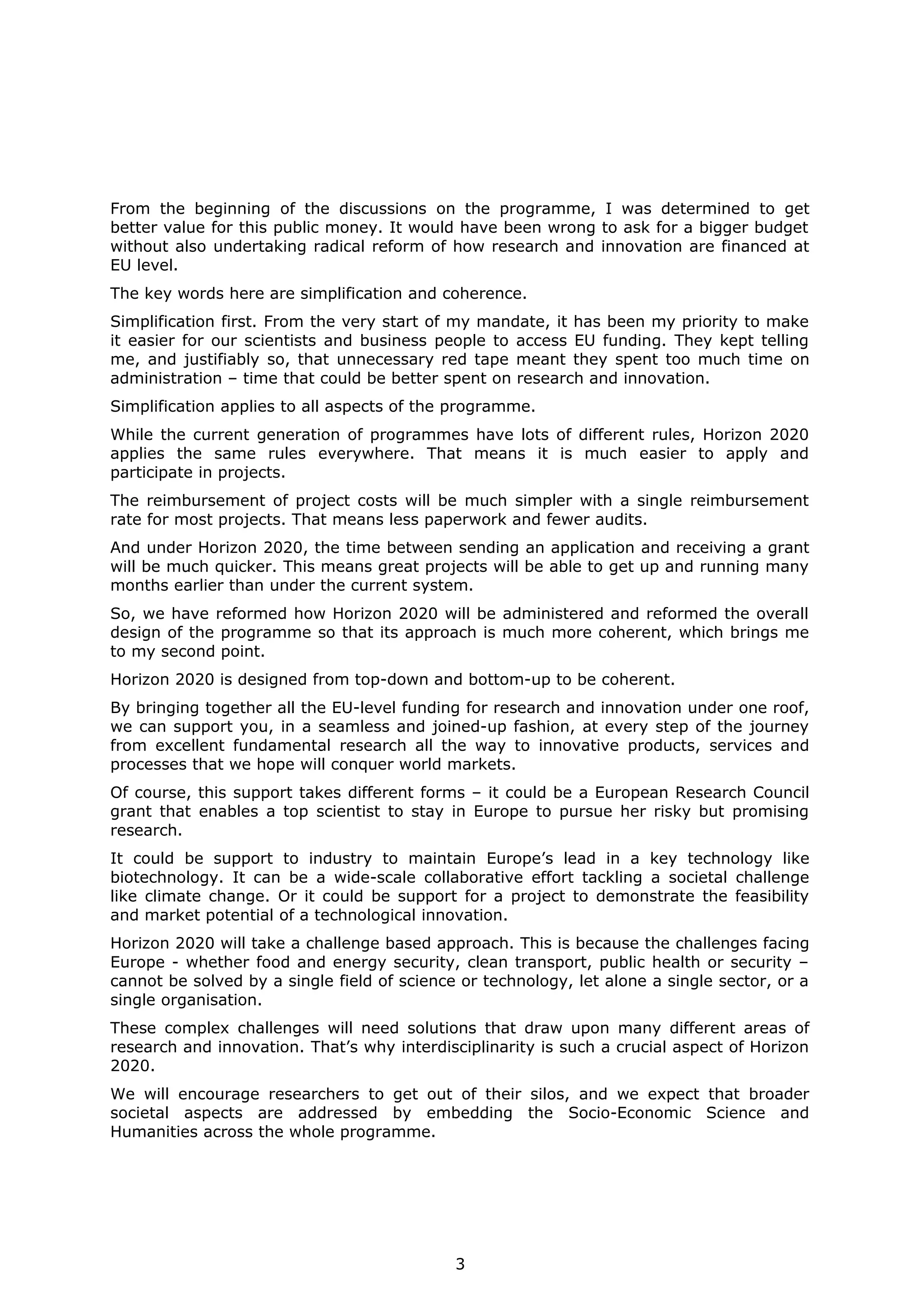 From the beginning of the discussions on the programme, I was determined to get
better value for this public money. It would have been wrong to ask for a bigger budget
without also undertaking radical reform of how research and innovation are financed at
EU level.
The key words here are simplification and coherence.
Simplification first. From the very start of my mandate, it has been my priority to make
it easier for our scientists and business people to access EU funding. They kept telling
me, and justifiably so, that unnecessary red tape meant they spent too much time on
administration – time that could be better spent on research and innovation.
Simplification applies to all aspects of the programme.
While the current generation of programmes have lots of different rules, Horizon 2020
applies the same rules everywhere. That means it is much easier to apply and
participate in projects.
The reimbursement of project costs will be much simpler with a single reimbursement
rate for most projects. That means less paperwork and fewer audits.
And under Horizon 2020, the time between sending an application and receiving a grant
will be much quicker. This means great projects will be able to get up and running many
months earlier than under the current system.
So, we have reformed how Horizon 2020 will be administered and reformed the overall
design of the programme so that its approach is much more coherent, which brings me
to my second point.
Horizon 2020 is designed from top-down and bottom-up to be coherent.
By bringing together all the EU-level funding for research and innovation under one roof,
we can support you, in a seamless and joined-up fashion, at every step of the journey
from excellent fundamental research all the way to innovative products, services and
processes that we hope will conquer world markets.
Of course, this support takes different forms – it could be a European Research Council
grant that enables a top scientist to stay in Europe to pursue her risky but promising
research.
It could be support to industry to maintain Europe’s lead in a key technology like
biotechnology. It can be a wide-scale collaborative effort tackling a societal challenge
like climate change. Or it could be support for a project to demonstrate the feasibility
and market potential of a technological innovation.
Horizon 2020 will take a challenge based approach. This is because the challenges facing
Europe - whether food and energy security, clean transport, public health or security –
cannot be solved by a single field of science or technology, let alone a single sector, or a
single organisation.
These complex challenges will need solutions that draw upon many different areas of
research and innovation. That’s why interdisciplinarity is such a crucial aspect of Horizon
2020.
We will encourage researchers to get out of their silos, and we expect that broader
societal aspects are addressed by embedding the Socio-Economic Science and
Humanities across the whole programme.

3

 