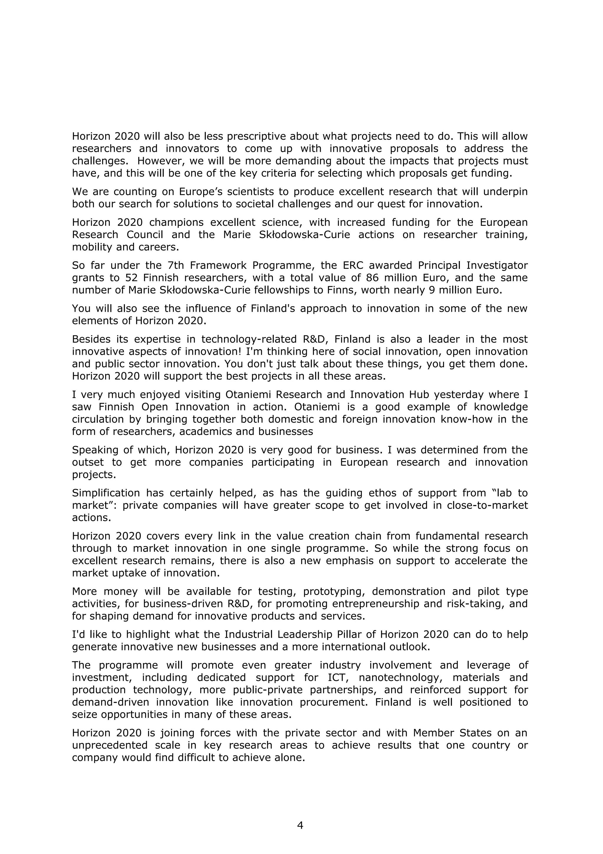 Horizon 2020 will also be less prescriptive about what projects need to do. This will allow
researchers and innovators to come up with innovative proposals to address the
challenges. However, we will be more demanding about the impacts that projects must
have, and this will be one of the key criteria for selecting which proposals get funding.
We are counting on Europe’s scientists to produce excellent research that will underpin
both our search for solutions to societal challenges and our quest for innovation.
Horizon 2020 champions excellent science, with increased funding for the European
Research Council and the Marie Skłodowska-Curie actions on researcher training,
mobility and careers.
So far under the 7th Framework Programme, the ERC awarded Principal Investigator
grants to 52 Finnish researchers, with a total value of 86 million Euro, and the same
number of Marie Skłodowska-Curie fellowships to Finns, worth nearly 9 million Euro.
You will also see the influence of Finland's approach to innovation in some of the new
elements of Horizon 2020.
Besides its expertise in technology-related R&D, Finland is also a leader in the most
innovative aspects of innovation! I'm thinking here of social innovation, open innovation
and public sector innovation. You don't just talk about these things, you get them done.
Horizon 2020 will support the best projects in all these areas.
I very much enjoyed visiting Otaniemi Research and Innovation Hub yesterday where I
saw Finnish Open Innovation in action. Otaniemi is a good example of knowledge
circulation by bringing together both domestic and foreign innovation know-how in the
form of researchers, academics and businesses
Speaking of which, Horizon 2020 is very good for business. I was determined from the
outset to get more companies participating in European research and innovation
projects.
Simplification has certainly helped, as has the guiding ethos of support from “lab to
market”: private companies will have greater scope to get involved in close-to-market
actions.
Horizon 2020 covers every link in the value creation chain from fundamental research
through to market innovation in one single programme. So while the strong focus on
excellent research remains, there is also a new emphasis on support to accelerate the
market uptake of innovation.
More money will be available for testing, prototyping, demonstration and pilot type
activities, for business-driven R&D, for promoting entrepreneurship and risk-taking, and
for shaping demand for innovative products and services.
I'd like to highlight what the Industrial Leadership Pillar of Horizon 2020 can do to help
generate innovative new businesses and a more international outlook.
The programme will promote even greater industry involvement and leverage of
investment, including dedicated support for ICT, nanotechnology, materials and
production technology, more public-private partnerships, and reinforced support for
demand-driven innovation like innovation procurement. Finland is well positioned to
seize opportunities in many of these areas.
Horizon 2020 is joining forces with the private sector and with Member States on an
unprecedented scale in key research areas to achieve results that one country or
company would find difficult to achieve alone.

4

 