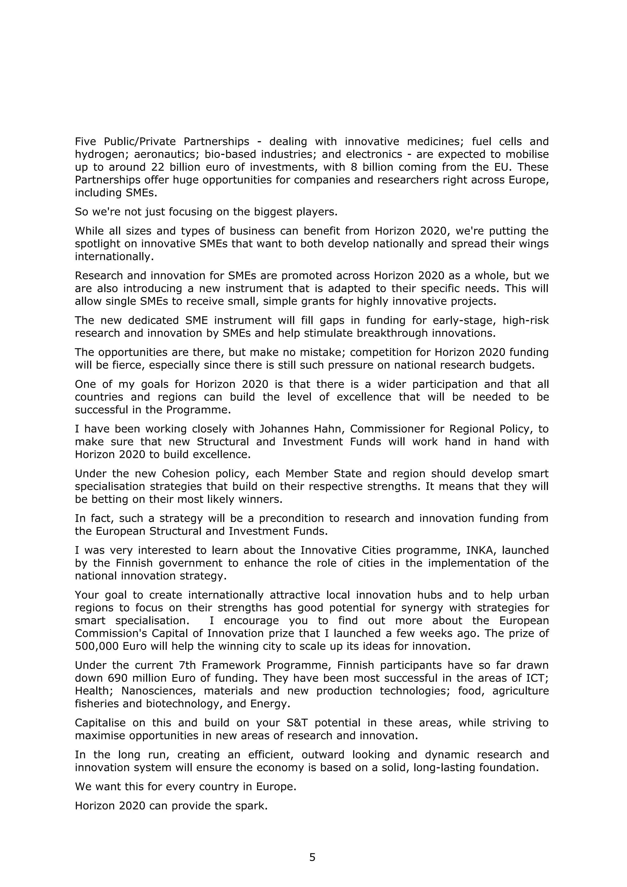 Five Public/Private Partnerships - dealing with innovative medicines; fuel cells and
hydrogen; aeronautics; bio-based industries; and electronics - are expected to mobilise
up to around 22 billion euro of investments, with 8 billion coming from the EU. These
Partnerships offer huge opportunities for companies and researchers right across Europe,
including SMEs.
So we're not just focusing on the biggest players.
While all sizes and types of business can benefit from Horizon 2020, we're putting the
spotlight on innovative SMEs that want to both develop nationally and spread their wings
internationally.
Research and innovation for SMEs are promoted across Horizon 2020 as a whole, but we
are also introducing a new instrument that is adapted to their specific needs. This will
allow single SMEs to receive small, simple grants for highly innovative projects.
The new dedicated SME instrument will fill gaps in funding for early-stage, high-risk
research and innovation by SMEs and help stimulate breakthrough innovations.
The opportunities are there, but make no mistake; competition for Horizon 2020 funding
will be fierce, especially since there is still such pressure on national research budgets.
One of my goals for Horizon 2020 is that there is a wider participation and that all
countries and regions can build the level of excellence that will be needed to be
successful in the Programme.
I have been working closely with Johannes Hahn, Commissioner for Regional Policy, to
make sure that new Structural and Investment Funds will work hand in hand with
Horizon 2020 to build excellence.
Under the new Cohesion policy, each Member State and region should develop smart
specialisation strategies that build on their respective strengths. It means that they will
be betting on their most likely winners.
In fact, such a strategy will be a precondition to research and innovation funding from
the European Structural and Investment Funds.
I was very interested to learn about the Innovative Cities programme, INKA, launched
by the Finnish government to enhance the role of cities in the implementation of the
national innovation strategy.
Your goal to create internationally attractive local innovation hubs and to help urban
regions to focus on their strengths has good potential for synergy with strategies for
smart specialisation.
I encourage you to find out more about the European
Commission's Capital of Innovation prize that I launched a few weeks ago. The prize of
500,000 Euro will help the winning city to scale up its ideas for innovation.
Under the current 7th Framework Programme, Finnish participants have so far drawn
down 690 million Euro of funding. They have been most successful in the areas of ICT;
Health; Nanosciences, materials and new production technologies; food, agriculture
fisheries and biotechnology, and Energy.
Capitalise on this and build on your S&T potential in these areas, while striving to
maximise opportunities in new areas of research and innovation.
In the long run, creating an efficient, outward looking and dynamic research and
innovation system will ensure the economy is based on a solid, long-lasting foundation.
We want this for every country in Europe.
Horizon 2020 can provide the spark.

5

 