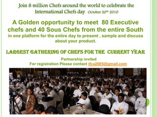 Join 8 million Chefs around the world to celebrate the
International Chefs day October 20th 2010
A Golden opportunity to meet 80 Executive
chefs and 40 Sous Chefs from the entire South
in one platform for the entire day to present , sample and discuss
about your product.
Largest gathering of chefs for the CURRENT yeaR
Partnership invited
For registration Please contact ifca2005@gmail.com
 