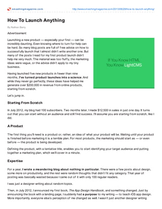 smashingmagazine.com http://www.smashingmagazine.com/2013/06/28/how-to-launch-anything/
By Nathan Barry
How To Launch Anything
Advertisement
Launching a new product — especially your f irst — can be
incredibly daunting. Even knowing where to turn f or help can
be hard. So many blog posts are f ull of f ree advice on how to
successf ully launch that I almost didn’t write another one. But
many of the posts I read f or my f irst product launch didn’t
help me very much. The material was too f luf f y, the marketing
ideas were vague, or the advice didn’t apply to my tiny
business.
Having launched f ive new products in f ewer than nine
months, I’ve turned product launches into a science. And
while they never go perf ectly, these ideas have helped me
generate over $200,000 in revenue f rom online products,
starting f rom scratch.
Let’s jump in.
Starting From Scratch
In July 2012, my blog had 100 subscribers. Two months later, I made $12,500 in sales in just one day. It turns
out that you can start without an audience and still f ind success. I’ll assume you are starting f rom scratch, like I
did.
A Product
The f irst thing you’ll need is a product or, rather, an idea of what your product will be. Waiting until your product
is f inished bef ore marketing it is a terrible plan. For most products, the marketing should start as — or even
bef ore — the product is being developed.
Def ining the product, with a tentative title, enables you to start identif ying your target audience and putting
together a marketing plan, which we’ll cover in a minute.
Expertise
For a year, I wrote a meandering blog about nothing in particular. There were a f ew posts about design,
some more on productivity, and the rest were random thoughts that didn’t f it any category. That year of
posting was basically wasted because I came out of it with only 100 regular readers.
I was just a designer writing about random topics.
Then, in July 2012, I announced my f irst book, The App Design Handbook, and something changed. Just by
announcing the book with a landing page, I suddenly had a purpose to my writing — to teach iOS app design.
More importantly, everyone else’s perception of me changed as well. I wasn’t just another designer writing
 
