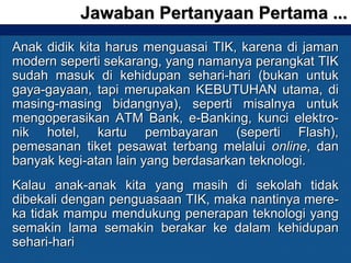 Anak didik kita harus menguasai TIK, karena di jamanAnak didik kita harus menguasai TIK, karena di jaman
modern seperti sekarang, yang namanya perangkat TIKmodern seperti sekarang, yang namanya perangkat TIK
sudah masuk di kehidupan sehari-hari (bukan untuksudah masuk di kehidupan sehari-hari (bukan untuk
gaya-gayaan, tapi merupakan KEBUTUHAN utama, digaya-gayaan, tapi merupakan KEBUTUHAN utama, di
masing-masing bidangnya), seperti misalnya untukmasing-masing bidangnya), seperti misalnya untuk
mengoperasikan ATM Bank, e-Banking, kunci elektro-mengoperasikan ATM Bank, e-Banking, kunci elektro-
nik hotel, kartu pembayaran (seperti Flash),nik hotel, kartu pembayaran (seperti Flash),
pemesanan tiket pesawat terbang melaluipemesanan tiket pesawat terbang melalui onlineonline, dan, dan
banyak kegi-atan lain yang berdasarkan teknologi.banyak kegi-atan lain yang berdasarkan teknologi.
Kalau anak-anak kita yang masih di sekolah tidakKalau anak-anak kita yang masih di sekolah tidak
dibekali dengan penguasaan TIK, maka nantinya mere-dibekali dengan penguasaan TIK, maka nantinya mere-
ka tidak mampu mendukung penerapan teknologi yangka tidak mampu mendukung penerapan teknologi yang
semakin lama semakin berakar ke dalam kehidupansemakin lama semakin berakar ke dalam kehidupan
sehari-harisehari-hari
Jawaban Pertanyaan Pertama ...Jawaban Pertanyaan Pertama ...
 