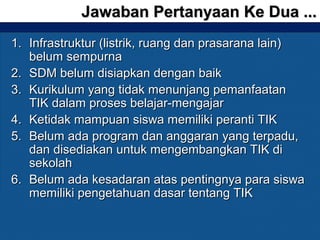 1.1. Infrastruktur (listrik, ruang dan prasarana lain)Infrastruktur (listrik, ruang dan prasarana lain)
belum sempurnabelum sempurna
2.2. SDM belum disiapkan dengan baikSDM belum disiapkan dengan baik
3.3. Kurikulum yang tidak menunjang pemanfaatanKurikulum yang tidak menunjang pemanfaatan
TIK dalam proses belajar-mengajarTIK dalam proses belajar-mengajar
4.4. Ketidak mampuan siswa memiliki peranti TIKKetidak mampuan siswa memiliki peranti TIK
5.5. Belum ada program dan anggaran yang terpadu,Belum ada program dan anggaran yang terpadu,
dan disediakan untuk mengembangkan TIK didan disediakan untuk mengembangkan TIK di
sekolahsekolah
6.6. Belum ada kesadaran atas pentingnya para siswaBelum ada kesadaran atas pentingnya para siswa
memiliki pengetahuan dasar tentang TIKmemiliki pengetahuan dasar tentang TIK
Jawaban Pertanyaan Ke Dua ...Jawaban Pertanyaan Ke Dua ...
 