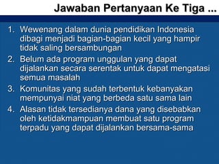1.1. Wewenang dalam dunia pendidikan IndonesiaWewenang dalam dunia pendidikan Indonesia
dibagi menjadi bagian-bagian kecil yang hampirdibagi menjadi bagian-bagian kecil yang hampir
tidak saling bersambungantidak saling bersambungan
2.2. Belum ada program unggulan yang dapatBelum ada program unggulan yang dapat
dijalankan secara serentak untuk dapat mengatasidijalankan secara serentak untuk dapat mengatasi
semua masalahsemua masalah
3.3. Komunitas yang sudah terbentuk kebanyakanKomunitas yang sudah terbentuk kebanyakan
mempunyai niat yang berbeda satu sama lainmempunyai niat yang berbeda satu sama lain
4.4. Alasan tidak tersedianya dana yang disebabkanAlasan tidak tersedianya dana yang disebabkan
oleh ketidakmampuan membuat satu programoleh ketidakmampuan membuat satu program
terpadu yang dapat dijalankan bersama-samaterpadu yang dapat dijalankan bersama-sama
Jawaban Pertanyaan Ke Tiga ...Jawaban Pertanyaan Ke Tiga ...
 