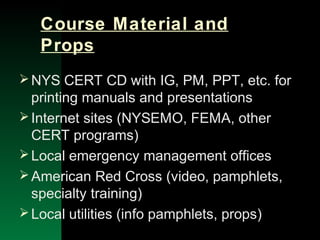 NYSEMO Version 1.0 Sept. 2003
Course Material and
Props
NYS CERT CD with IG, PM, PPT, etc. for
printing manuals and presentations
Internet sites (NYSEMO, FEMA, other
CERT programs)
Local emergency management offices
American Red Cross (video, pamphlets,
specialty training)
Local utilities (info pamphlets, props)
 