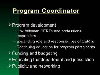 NYSEMO Version 1.0 Sept. 2003
Program Coordinator
Program development
– Link between CERTs and professional
responders
– Expanding role and responsibilities of CERTs
– Continuing education for program participants
Funding and budgeting
Educating the department and jurisdiction
Publicity and networking
 