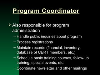 NYSEMO Version 1.0 Sept. 2003
Program Coordinator
Also responsible for program
administration
– Handle public inquiries about program
– Process registrations
– Maintain records (financial, inventory,
database of CERT members, etc.)
– Schedule basic training courses, follow-up
training, special events, etc.
– Coordinate newsletter and other mailings
 