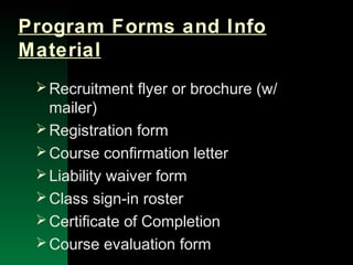 NYSEMO Version 1.0 Sept. 2003
Program Forms and Info
Material
Recruitment flyer or brochure (w/
mailer)
Registration form
Course confirmation letter
Liability waiver form
Class sign-in roster
Certificate of Completion
Course evaluation form
 