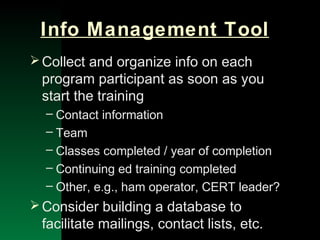 NYSEMO Version 1.0 Sept. 2003
Info Management Tool
Collect and organize info on each
program participant as soon as you
start the training
– Contact information
– Team
– Classes completed / year of completion
– Continuing ed training completed
– Other, e.g., ham operator, CERT leader?
Consider building a database to
facilitate mailings, contact lists, etc.
 