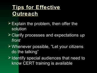 NYSEMO Version 1.0 Sept. 2003
Tips for Effective
Outreach
Explain the problem, then offer the
solution
Clarify processes and expectations up
front
Whenever possible, “Let your citizens
do the talking”
Identify special audiences that need to
know CERT training is available
 