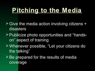 NYSEMO Version 1.0 Sept. 2003
Pitching to the Media
Give the media action involving citizens +
disasters
Publicize photo opportunities and “hands-
on” aspect of training
Whenever possible, “Let your citizens do
the talking”
Be prepared for the results of media
coverage
 