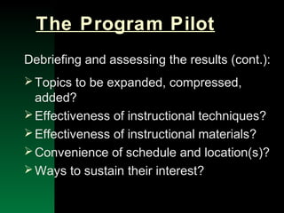 NYSEMO Version 1.0 Sept. 2003
The Program Pilot
Debriefing and assessing the results (cont.):
Topics to be expanded, compressed,
added?
Effectiveness of instructional techniques?
Effectiveness of instructional materials?
Convenience of schedule and location(s)?
Ways to sustain their interest?
 