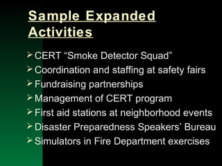NYSEMO Version 1.0 Sept. 2003
Sample Expanded
Activities
CERT “Smoke Detector Squad”
Coordination and staffing at safety fairs
Fundraising partnerships
Management of CERT program
First aid stations at neighborhood events
Disaster Preparedness Speakers’ Bureau
Simulators in Fire Department exercises
 