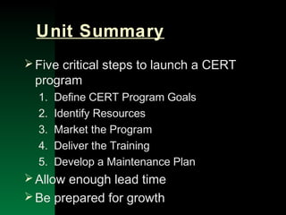 NYSEMO Version 1.0 Sept. 2003
Unit Summary
Five critical steps to launch a CERT
program
1. Define CERT Program Goals
2. Identify Resources
3. Market the Program
4. Deliver the Training
5. Develop a Maintenance Plan
Allow enough lead time
Be prepared for growth
 