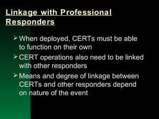 NYSEMO Version 1.0 Sept. 2003
Linkage with Professional
Responders
When deployed, CERTs must be able
to function on their own
CERT operations also need to be linked
with other responders
Means and degree of linkage between
CERTs and other responders depend
on nature of the event
 