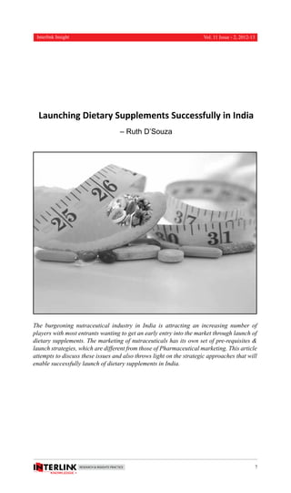 Interlink Insight

Vol. 11 Issue - 2, 2012-13

Launching Dietary Supplements Successfully in India
– Ruth D’Souza

The burgeoning nutraceutical industry in India is attracting an increasing number of
players with most entrants wanting to get an early entry into the market through launch of
dietary supplements. The marketing of nutraceuticals has its own set of pre-requisites &
launch strategies, which are different from those of Pharmaceutical marketing. This article
attempts to discuss these issues and also throws light on the strategic approaches that will
enable successfully launch of dietary supplements in India.

7

 
