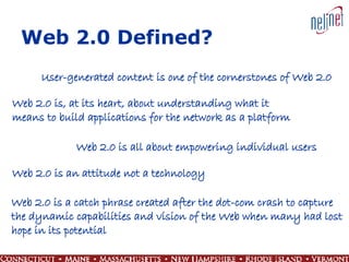 Web 2.0 Defined? User-generated content is one of the cornerstones of Web 2.0 Web 2.0 is, at its heart, about understanding what it  means to build applications for the network as a platform Web 2.0 is all about empowering individual users Web 2.0 is an attitude not a technology Web 2.0 is a catch phrase created after the dot-com crash to capture  the dynamic capabilities and vision of the Web when many had lost  hope in its potential 