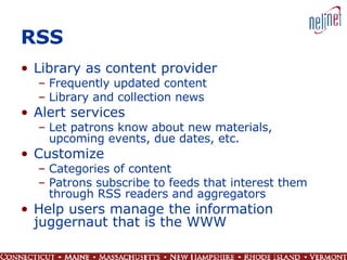 RSS Library as content provider Frequently updated content Library and collection news Alert services Let patrons know about new materials, upcoming events, due dates, etc. Customize Categories of content Patrons subscribe to feeds that interest them through RSS readers and aggregators Help users manage the information juggernaut that is the WWW 
