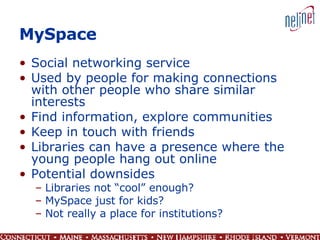 MySpace Social networking service Used by people for making connections with other people who share similar interests Find information, explore communities Keep in touch with friends Libraries can have a presence where the young people hang out online Potential downsides  Libraries not “cool” enough?  MySpace just for kids?  Not really a place for institutions? 