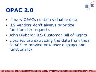 OPAC 2.0 Library OPACs contain valuable data ILS vendors don’t always prioritize functionality requests John Blyberg: ILS Customer Bill of Rights Libraries are extracting the data from their OPACS to provide new user displays and functionality 