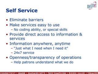 Self Service Eliminate barriers Make services easy to use No coding ability, or special skills Provide direct access to information & services Information anywhere, anytime “ Just what I need when I need it” 24x7 service Openness/transparency of operations Help patrons understand what we do 