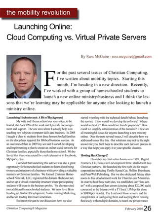 the mobility revolution

  Launching Online:
Cloud Computing vs. Virtual Private Servers

                                                                   By Russ McGuire - russ.mcguire@gmail.com




                                 F
                           or the past several issues of Christian Computing,
                           I’ve written about mobility topics. Starting this
                           month, I’m heading in a new direction. Recently,
                    I’ve worked with a group of homeschooled students to
                    launch a new online ministry/business and I think the les-
sons that we’re learning may be applicable for anyone else looking to launch a
ministry online.
Launching Hschooler.net: A Bit of Background                       started wrestling with the technical details behind launching
         My wife and I home school our son – okay, to be           the service. How would we develop the software? Where
honest, she does 99% of the work and I provide encourage-          would we host it? How would we handle payments? How
ment and support. The one area where I actually help is in         could we simplify administration of the domains? These are
teaching two subjects: computer skills and business. In 2008       all meaningful issues for anyone launching a new ministry
I taught a class to students from three homeschooled families      online. Over the next several issues, I will describe how we
on the disciplines required for Biblical business success. As      addressed issues like this. Our solutions may not be the right
an outcome of that, in 2009 my son and I started developing        answer for you, but I hope to describe each decision process in
and implementing a plan to create an online social network for     a way that helps you apply it to your specific situation.
Christian families, especially those that home school. We be-
lieved that there was a need for a safe alternative to Facebook,   Hosting Has Changed!
MySpace, et al.                                                             I launched my first online business in 1995. Digital
         I decided that launching this service was also a great    Frontiers, LLC was a web development firm I started with two
opportunity for homeschooled students to learn about being         Christian partners. We launched the first web site for major
owners and operators of a business while providing a valuable      corporations including Thrifty Rental Car, Phillips Petroleum,
ministry to Christian families. We formed Christian Home-          and PennWell Publishing. But we also dedicated Friday after-
school Network, LLC, registered the domain Hschooler.net,          noons to free development work for Churches and Ministries.
and set up a virtual ownership structure where participating       In order to host these web sites, we established our “data cen-
students will share in the business profits. We also recruited     ter” with a couple of Sun servers (costing about $20,000 each)
two additional homeschooled students. We now have Brian            connected to the Internet with a T1 line (1.5Mbps for close
heading up Product Development, Austin running Marketing,          to $1000 per month). The Lord used those servers, and the
and Kevin leading Revenue Generation.                              complexities of configuring them and keeping them running
         But most relevant to our discussion here, we also         flawlessly with multiple domains, to teach me perseverance

Christian Computing® Magazine                                                                             February 2010   26
 