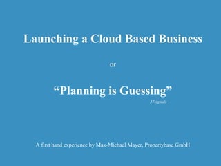 Launching a Cloud Based Business or “ Planning is Guessing” A first hand experience by Max-Michael Mayer, Propertybase GmbH 37signals 