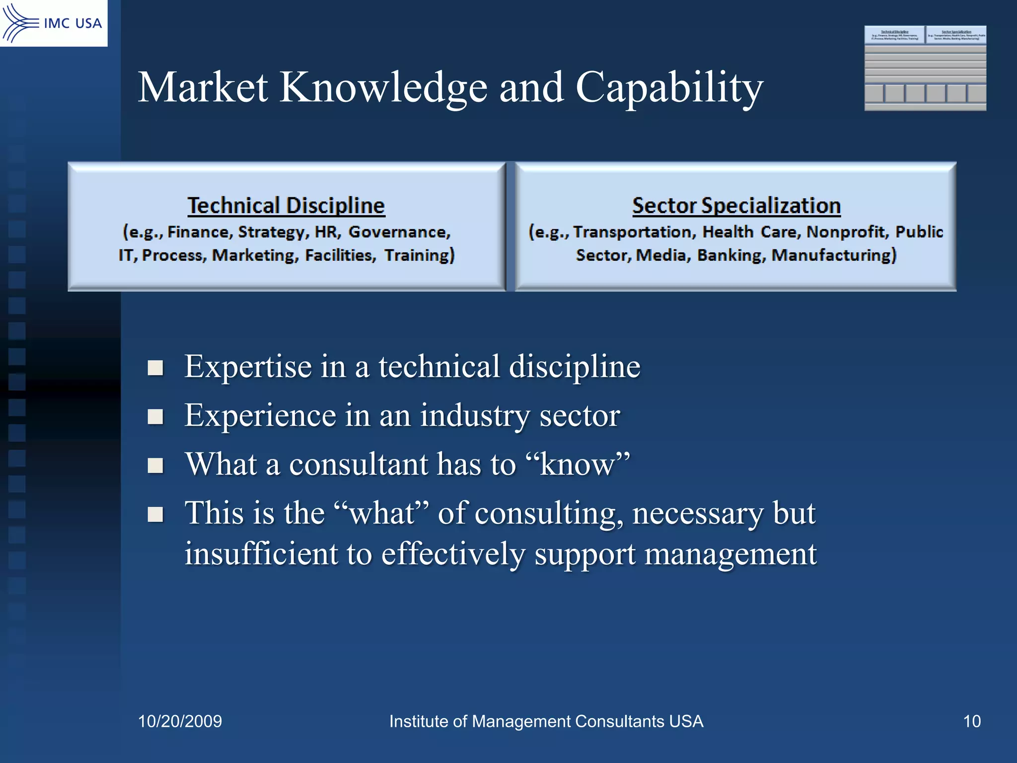 Market Knowledge and Capability




    Expertise in a technical discipline
    Experience in an industry sector
    What a consultant has to “know”
    This is the “what” of consulting, necessary but
     insufficient to effectively support management



10/20/2009          Institute of Management Consultants USA   10
 
