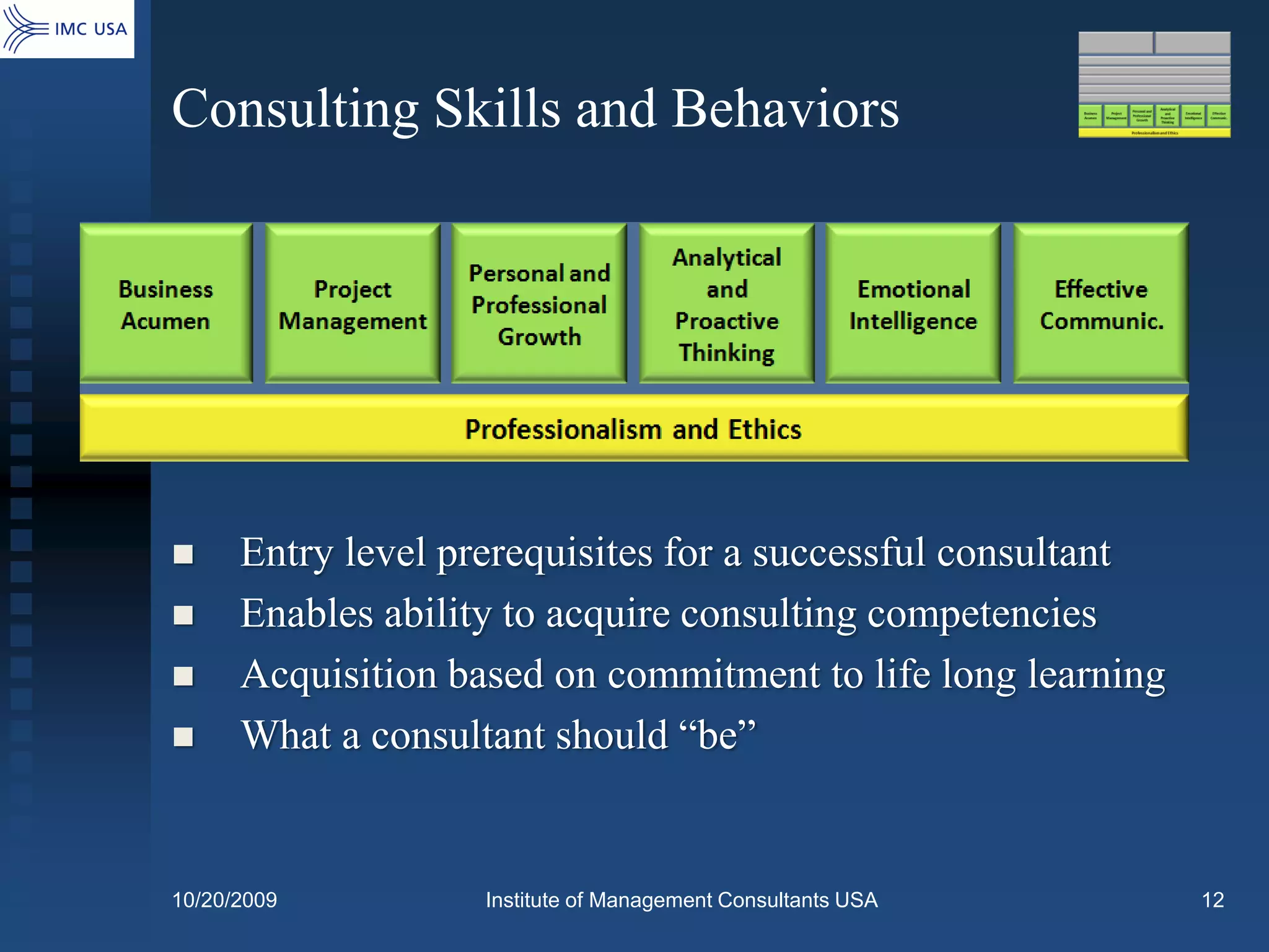 Consulting Skills and Behaviors




     Entry level prerequisites for a successful consultant
     Enables ability to acquire consulting competencies
     Acquisition based on commitment to life long learning
     What a consultant should “be”


10/20/2009          Institute of Management Consultants USA   12
 