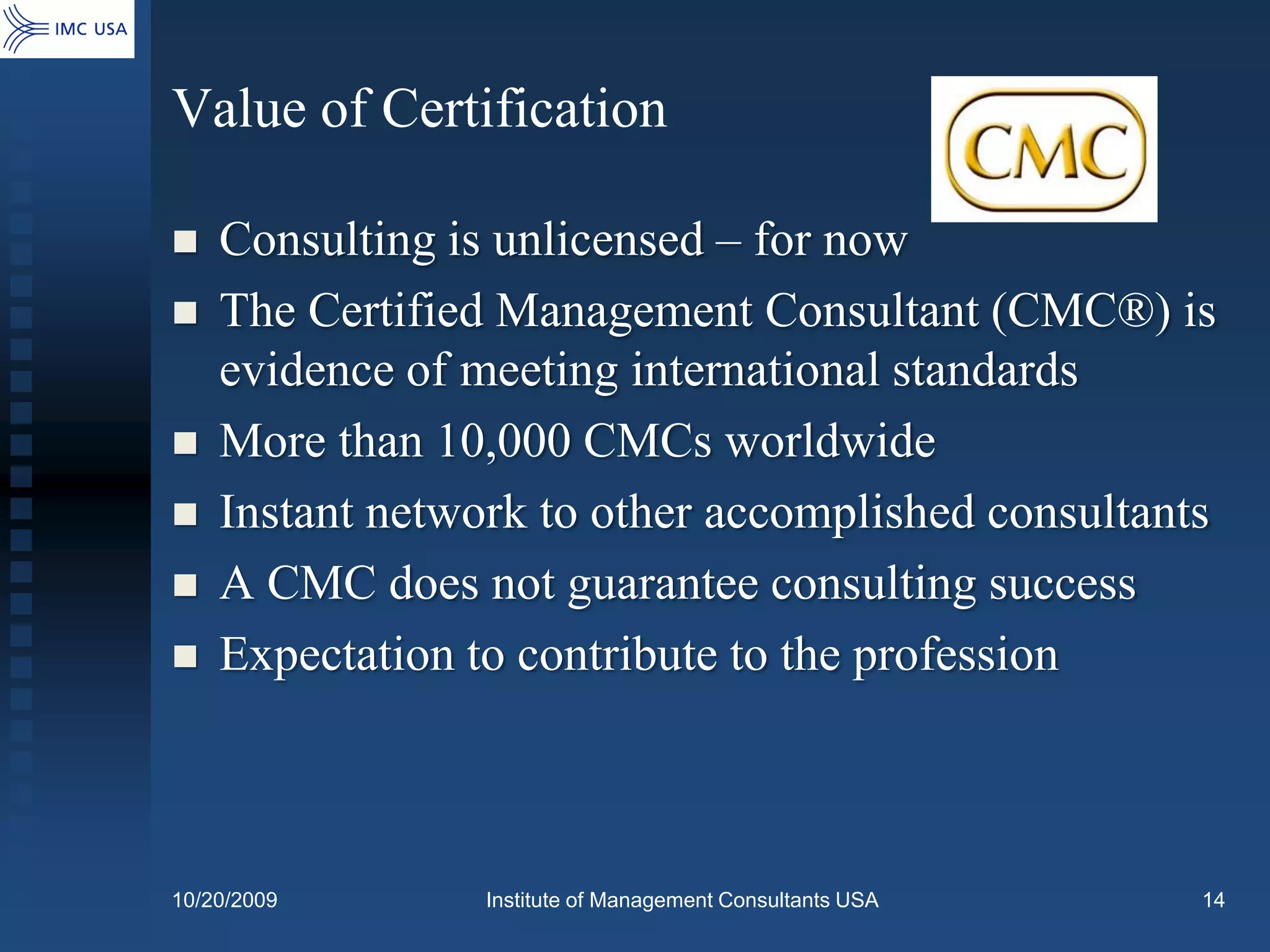 Value of Certification

   Consulting is unlicensed – for now
   The Certified Management Consultant (CMC®) is
    evidence of meeting international standards
   More than 10,000 CMCs worldwide
   Instant network to other accomplished consultants
   A CMC does not guarantee consulting success
   Expectation to contribute to the profession



10/20/2009       Institute of Management Consultants USA   14
 