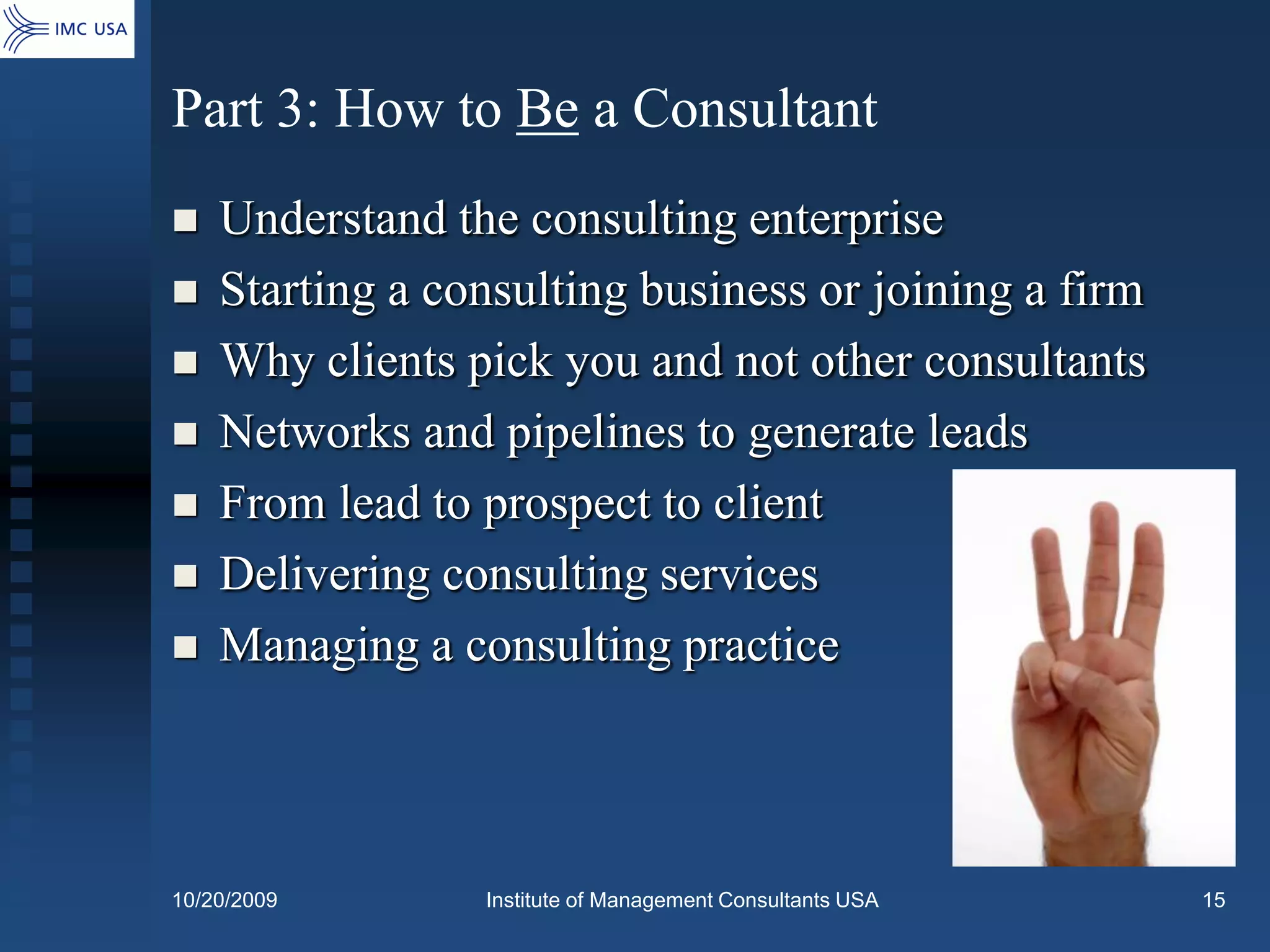 Part 3: How to Be a Consultant
   Understand the consulting enterprise
   Starting a consulting business or joining a firm
   Why clients pick you and not other consultants
   Networks and pipelines to generate leads
   From lead to prospect to client
   Delivering consulting services
   Managing a consulting practice




10/20/2009       Institute of Management Consultants USA   15
 