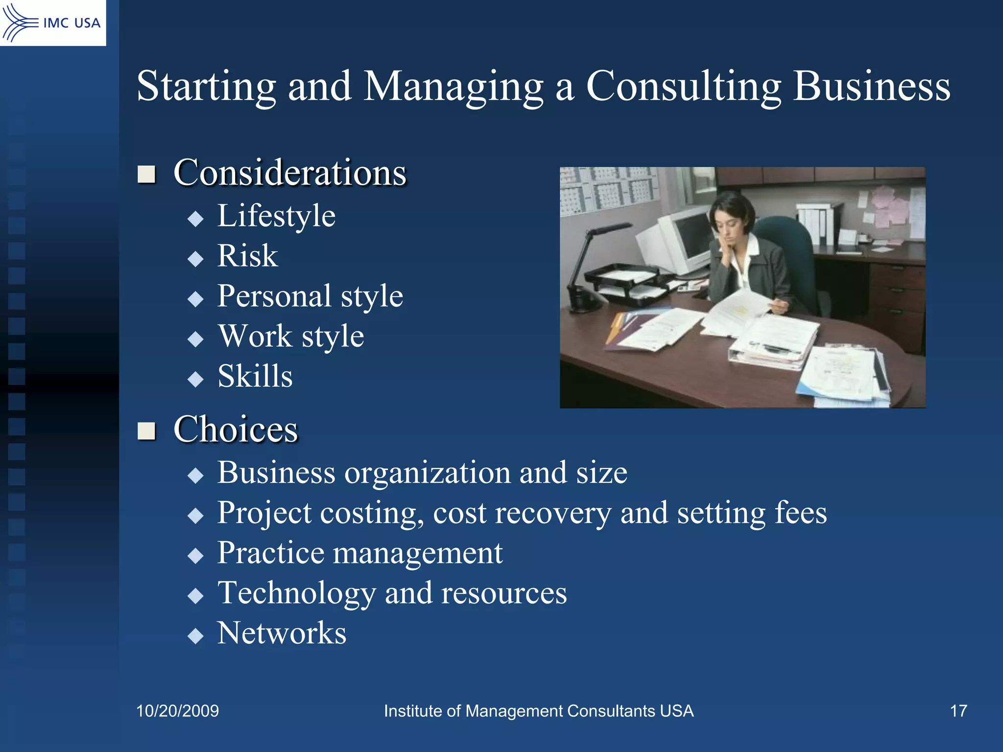 Starting and Managing a Consulting Business
   Considerations
        Lifestyle
        Risk
        Personal style
        Work style
        Skills
   Choices
        Business organization and size
        Project costing, cost recovery and setting fees
        Practice management
        Technology and resources
        Networks

10/20/2009           Institute of Management Consultants USA   17
 