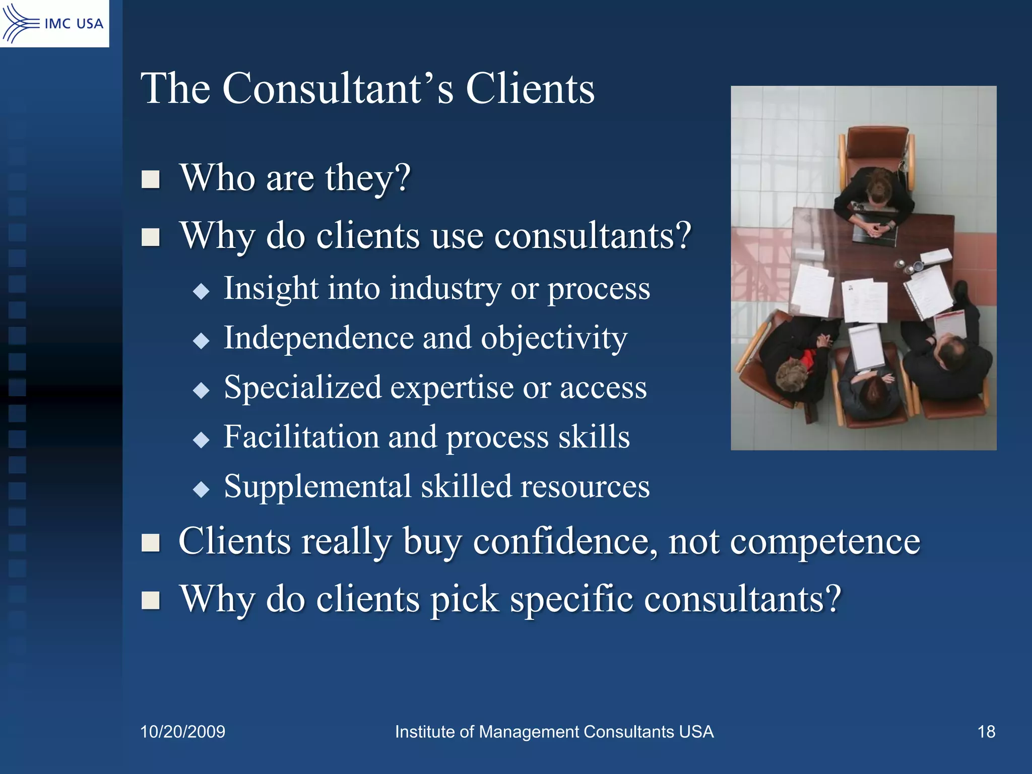 The Consultant’s Clients
   Who are they?
   Why do clients use consultants?
        Insight into industry or process
        Independence and objectivity
        Specialized expertise or access
        Facilitation and process skills
        Supplemental skilled resources
   Clients really buy confidence, not competence
   Why do clients pick specific consultants?


10/20/2009           Institute of Management Consultants USA   18
 