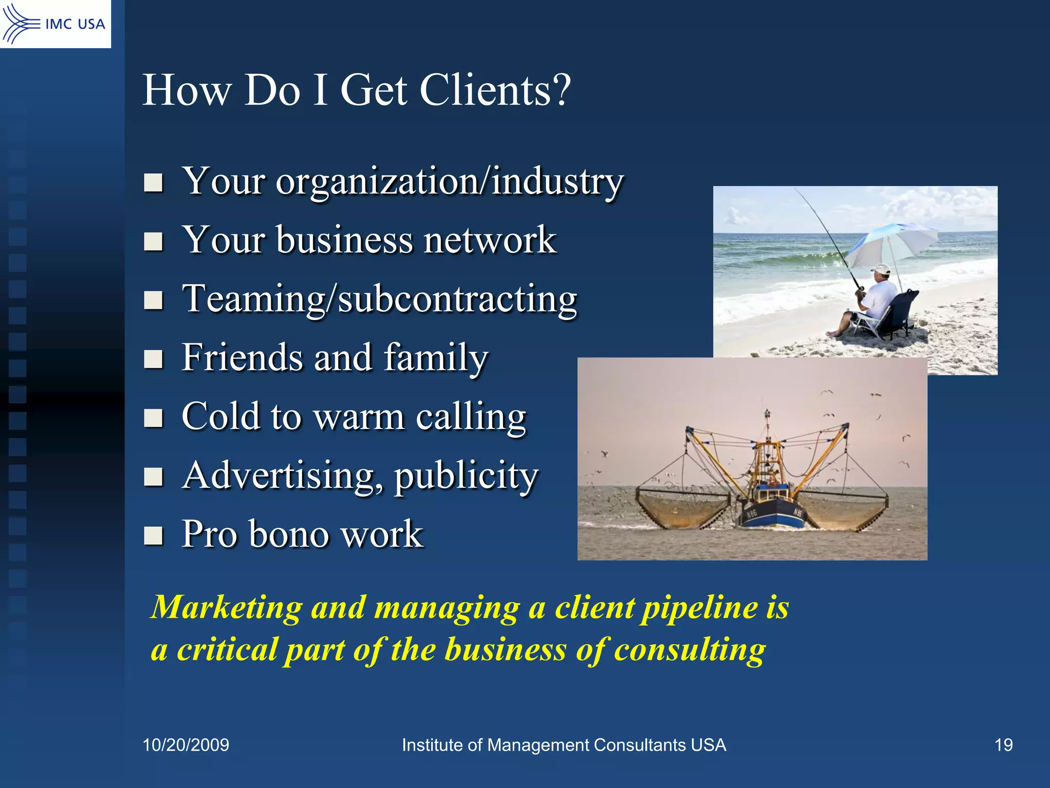 How Do I Get Clients?
   Your organization/industry
   Your business network
   Teaming/subcontracting
   Friends and family
   Cold to warm calling
   Advertising, publicity
   Pro bono work
Marketing and managing a client pipeline is
a critical part of the business of consulting

10/20/2009       Institute of Management Consultants USA   19
 