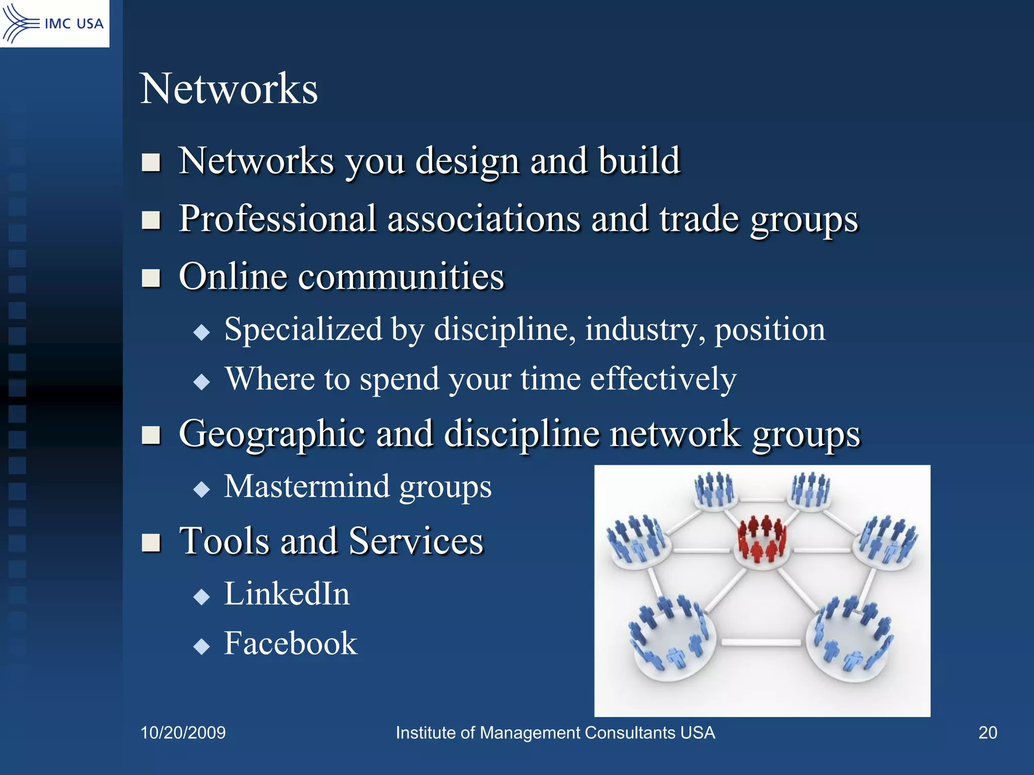 Networks
   Networks you design and build
   Professional associations and trade groups
   Online communities
        Specialized by discipline, industry, position
        Where to spend your time effectively
   Geographic and discipline network groups
        Mastermind groups
   Tools and Services
        LinkedIn
        Facebook

10/20/2009           Institute of Management Consultants USA   20
 