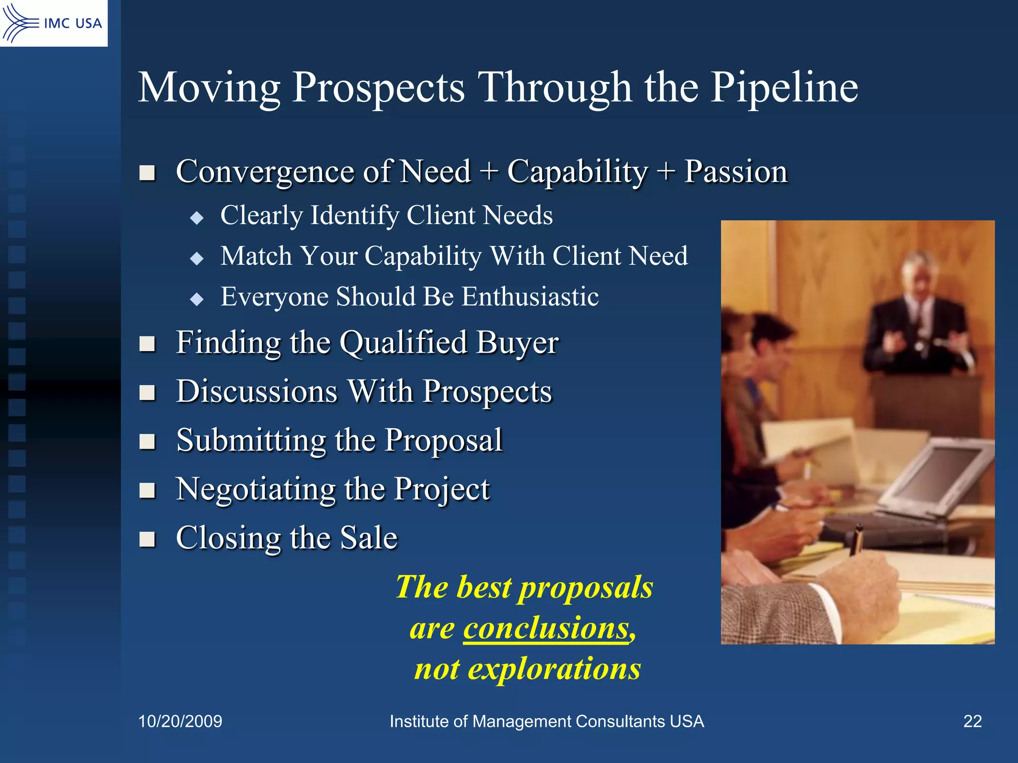 Moving Prospects Through the Pipeline
   Convergence of Need + Capability + Passion
        Clearly Identify Client Needs
        Match Your Capability With Client Need
        Everyone Should Be Enthusiastic
   Finding the Qualified Buyer
   Discussions With Prospects
   Submitting the Proposal
   Negotiating the Project
   Closing the Sale
                    The best proposals
                     are conclusions,
                     not explorations
10/20/2009            Institute of Management Consultants USA   22
 