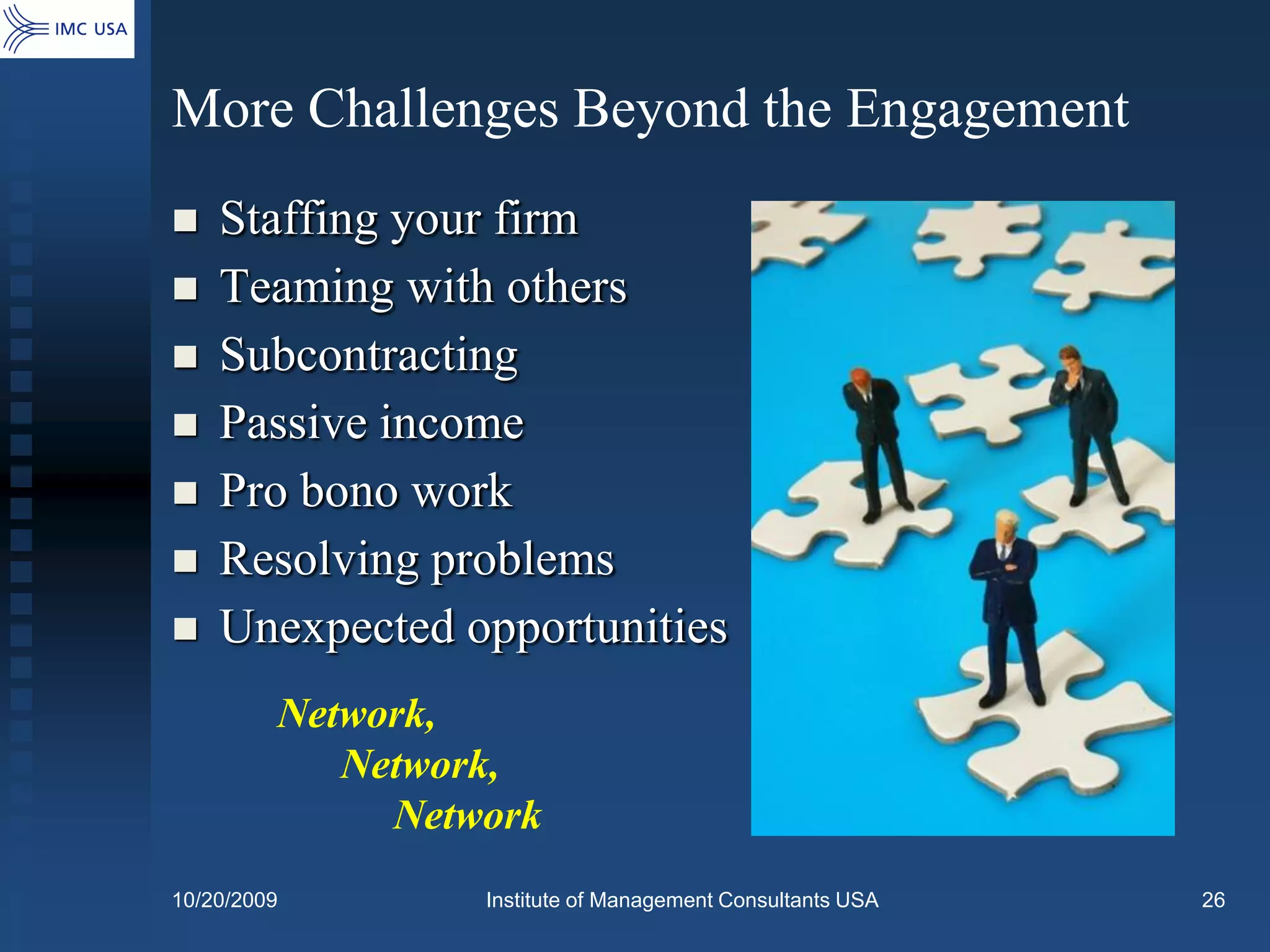 More Challenges Beyond the Engagement
   Staffing your firm
   Teaming with others
   Subcontracting
   Passive income
   Pro bono work
   Resolving problems
   Unexpected opportunities
         Network,
            Network,
              Network
10/20/2009        Institute of Management Consultants USA   26
 