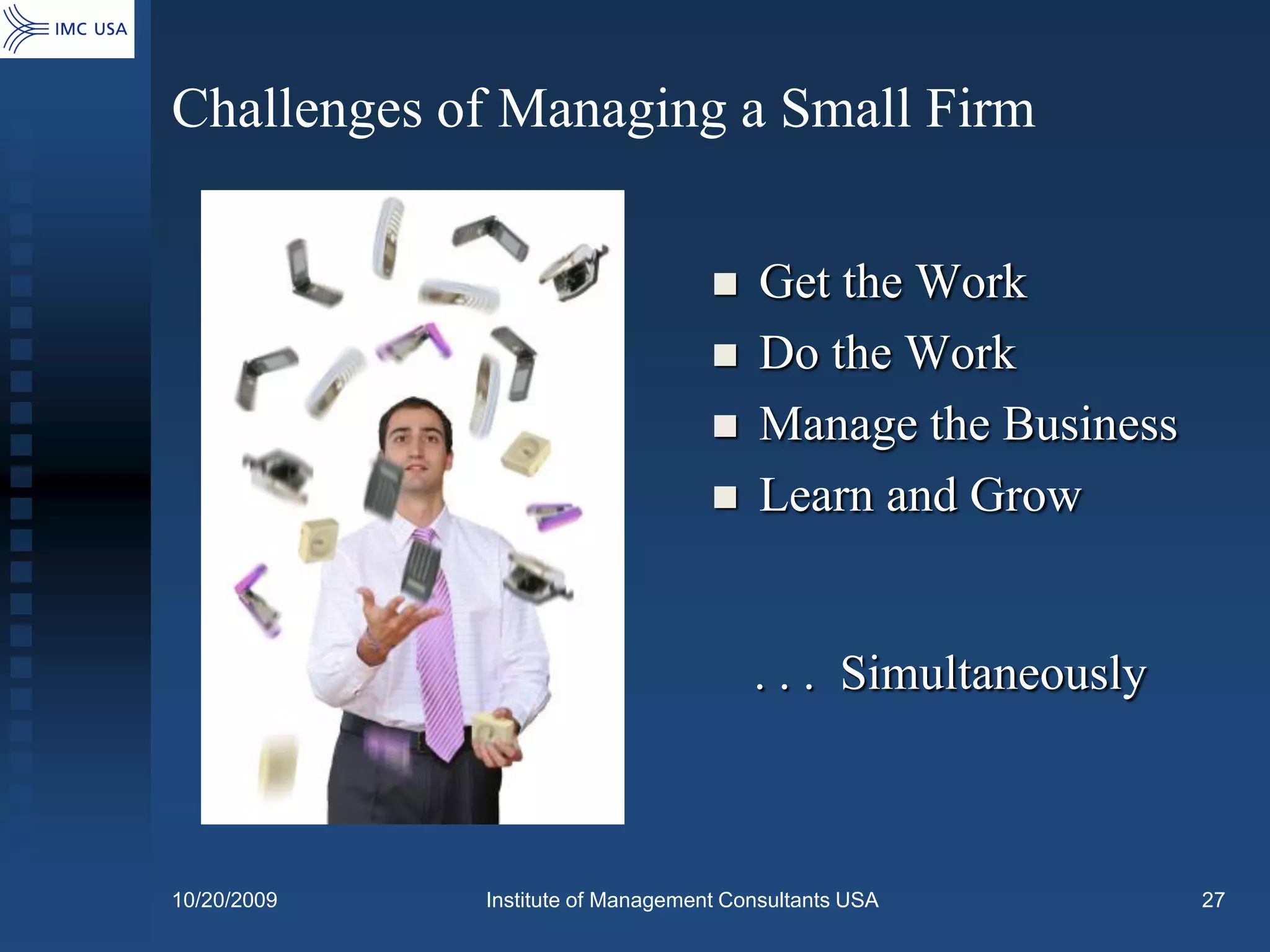 Challenges of Managing a Small Firm


                                       Get the Work
                                       Do the Work
                                       Manage the Business
                                       Learn and Grow


                                       . . . Simultaneously



10/20/2009   Institute of Management Consultants USA          27
 