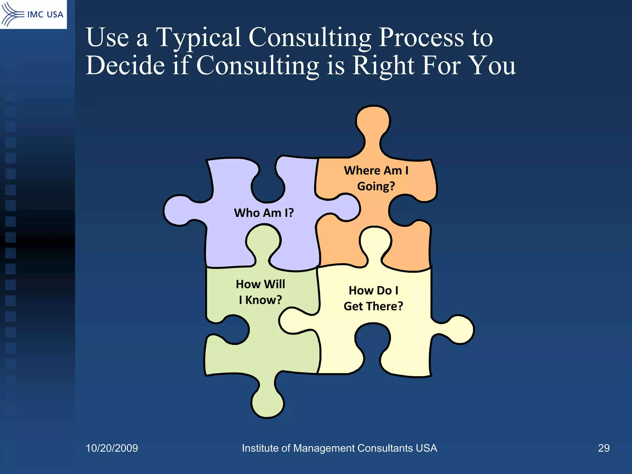 Use a Typical Consulting Process to
Decide if Consulting is Right For You


                                  Where Am I
                                   Going?

             Who Am I?




             How Will              How Do I
             I Know?              Get There?




10/20/2009    Institute of Management Consultants USA   29
 