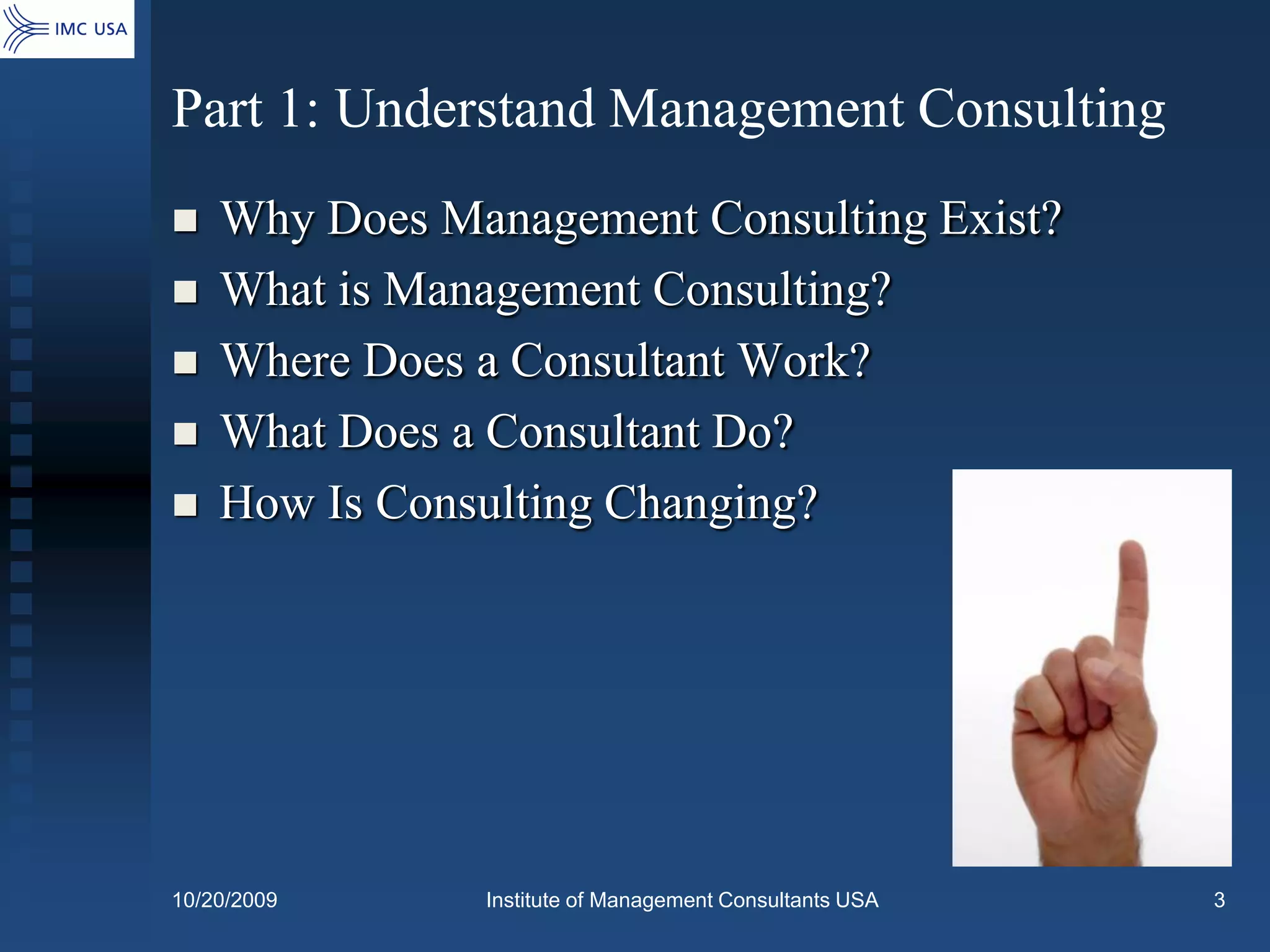 Part 1: Understand Management Consulting
   Why Does Management Consulting Exist?
   What is Management Consulting?
   Where Does a Consultant Work?
   What Does a Consultant Do?
   How Is Consulting Changing?




10/20/2009     Institute of Management Consultants USA   3
 