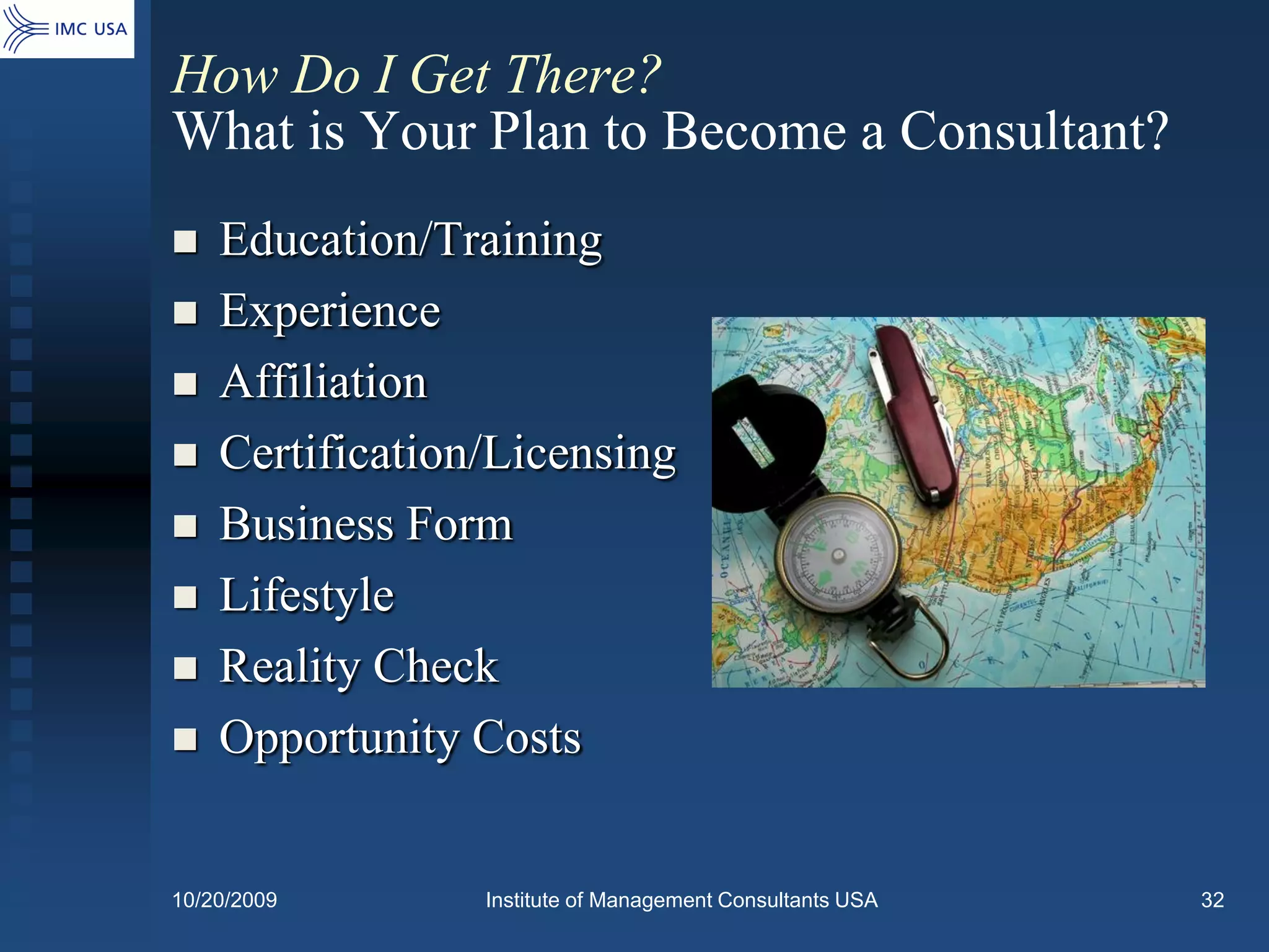 How Do I Get There?
What is Your Plan to Become a Consultant?
   Education/Training
   Experience
   Affiliation
   Certification/Licensing
   Business Form
   Lifestyle
   Reality Check
   Opportunity Costs


10/20/2009       Institute of Management Consultants USA   32
 