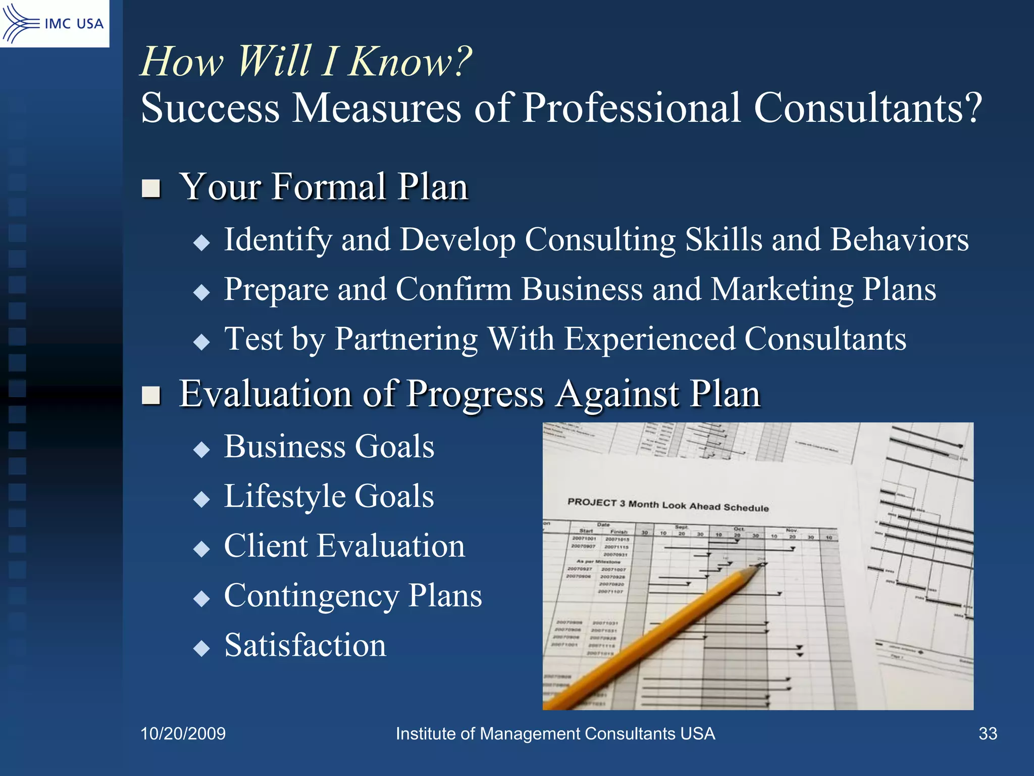 How Will I Know?
Success Measures of Professional Consultants?
   Your Formal Plan
        Identify and Develop Consulting Skills and Behaviors
        Prepare and Confirm Business and Marketing Plans
        Test by Partnering With Experienced Consultants
   Evaluation of Progress Against Plan
        Business Goals
        Lifestyle Goals
        Client Evaluation
        Contingency Plans
        Satisfaction

10/20/2009          Institute of Management Consultants USA     33
 