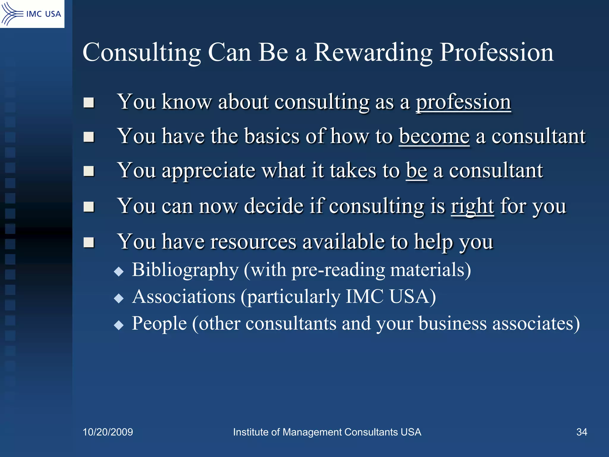 Consulting Can Be a Rewarding Profession
     You know about consulting as a profession
     You have the basics of how to become a consultant
     You appreciate what it takes to be a consultant
     You can now decide if consulting is right for you
     You have resources available to help you
        Bibliography (with pre-reading materials)
        Associations (particularly IMC USA)
        People (other consultants and your business associates)




10/20/2009           Institute of Management Consultants USA   34
 