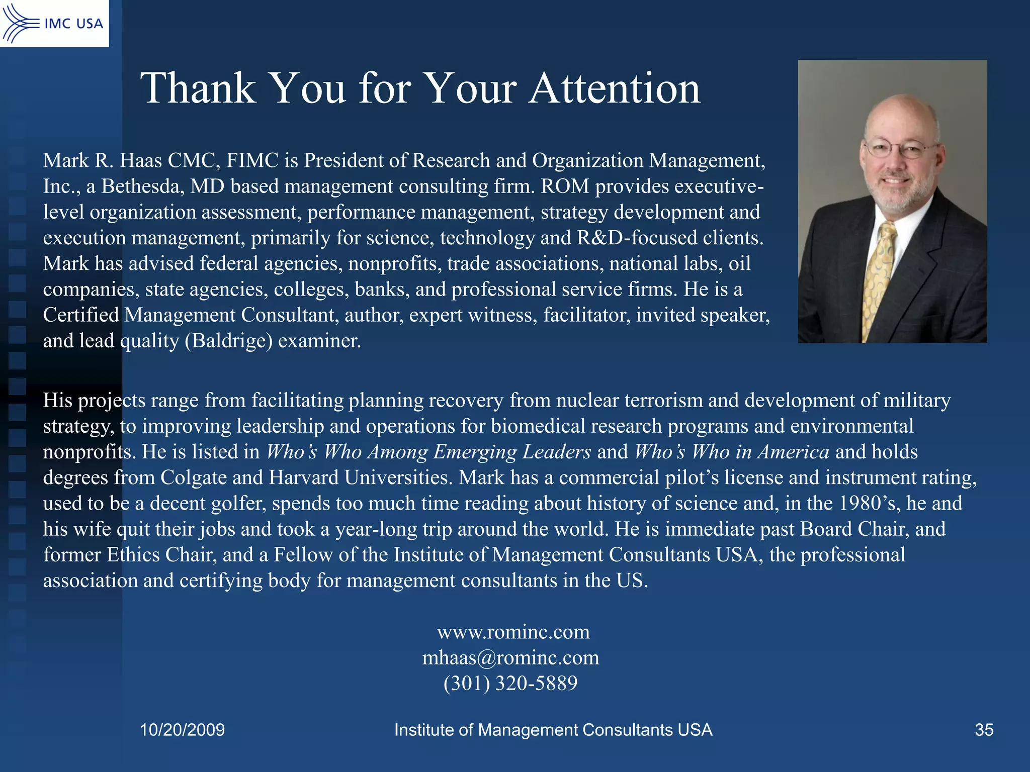 Thank You for Your Attention
Mark R. Haas CMC, FIMC is President of Research and Organization Management,
Inc., a Bethesda, MD based management consulting firm. ROM provides executive-
level organization assessment, performance management, strategy development and
execution management, primarily for science, technology and R&D-focused clients.
Mark has advised federal agencies, nonprofits, trade associations, national labs, oil
companies, state agencies, colleges, banks, and professional service firms. He is a
Certified Management Consultant, author, expert witness, facilitator, invited speaker,
and lead quality (Baldrige) examiner.

His projects range from facilitating planning recovery from nuclear terrorism and development of military
strategy, to improving leadership and operations for biomedical research programs and environmental
nonprofits. He is listed in Who’s Who Among Emerging Leaders and Who’s Who in America and holds
degrees from Colgate and Harvard Universities. Mark has a commercial pilot’s license and instrument rating,
used to be a decent golfer, spends too much time reading about history of science and, in the 1980’s, he and
his wife quit their jobs and took a year-long trip around the world. He is immediate past Board Chair, and
former Ethics Chair, and a Fellow of the Institute of Management Consultants USA, the professional
association and certifying body for management consultants in the US.

                                             www.rominc.com
                                            mhaas@rominc.com
                                             (301) 320-5889

           10/20/2009                    Institute of Management Consultants USA                           35
 