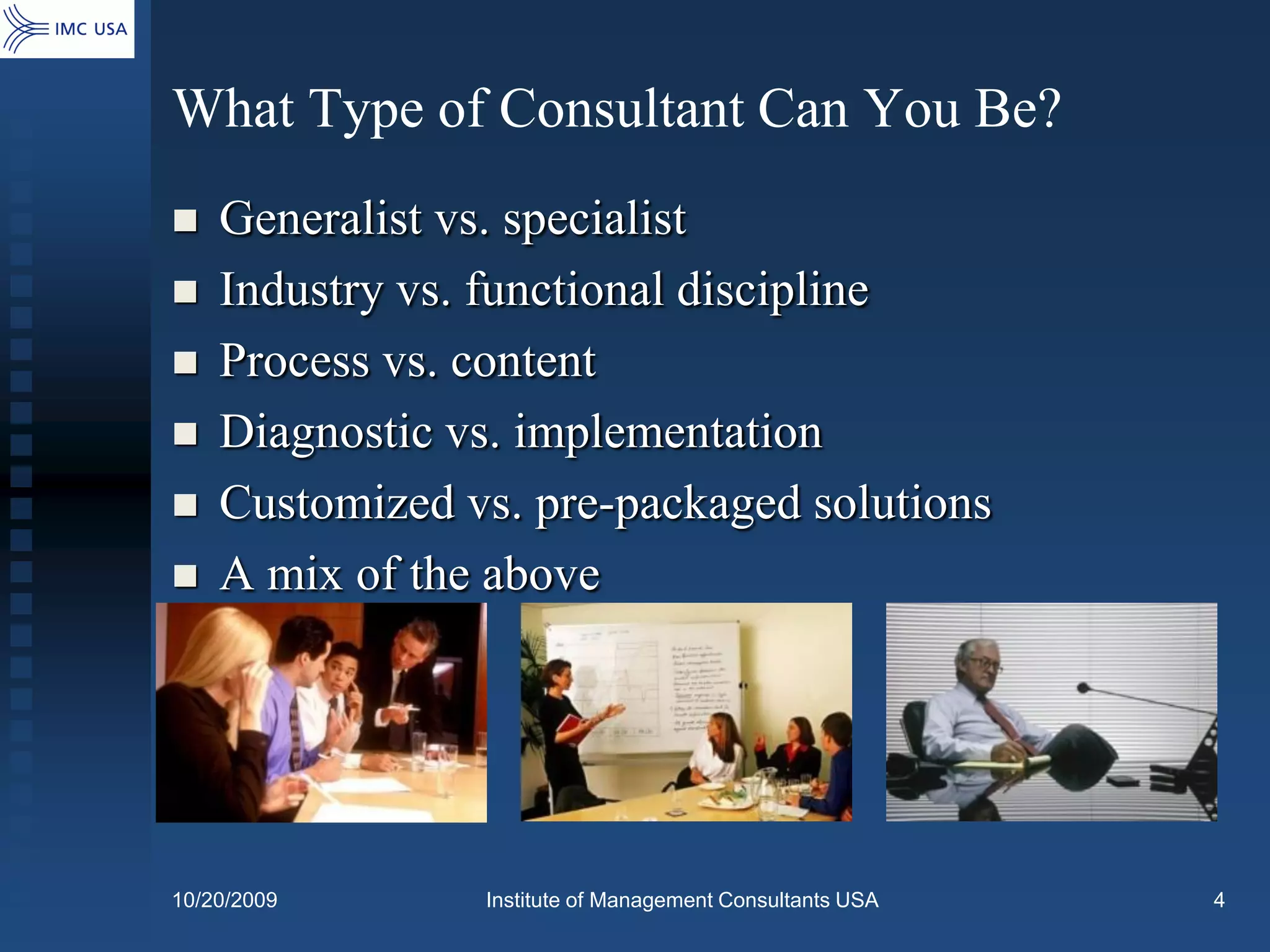 What Type of Consultant Can You Be?
   Generalist vs. specialist
   Industry vs. functional discipline
   Process vs. content
   Diagnostic vs. implementation
   Customized vs. pre-packaged solutions
   A mix of the above




10/20/2009      Institute of Management Consultants USA   4
 
