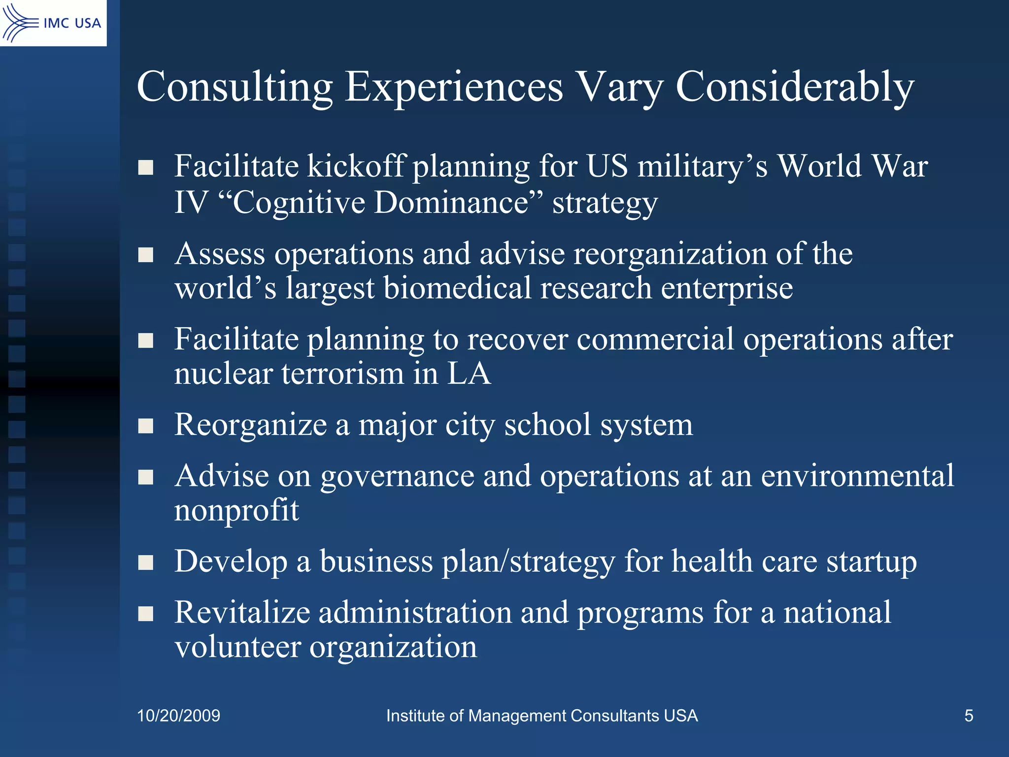Consulting Experiences Vary Considerably
   Facilitate kickoff planning for US military’s World War
    IV “Cognitive Dominance” strategy
   Assess operations and advise reorganization of the
    world’s largest biomedical research enterprise
   Facilitate planning to recover commercial operations after
    nuclear terrorism in LA
   Reorganize a major city school system
   Advise on governance and operations at an environmental
    nonprofit
   Develop a business plan/strategy for health care startup
   Revitalize administration and programs for a national
    volunteer organization
10/20/2009         Institute of Management Consultants USA       5
 