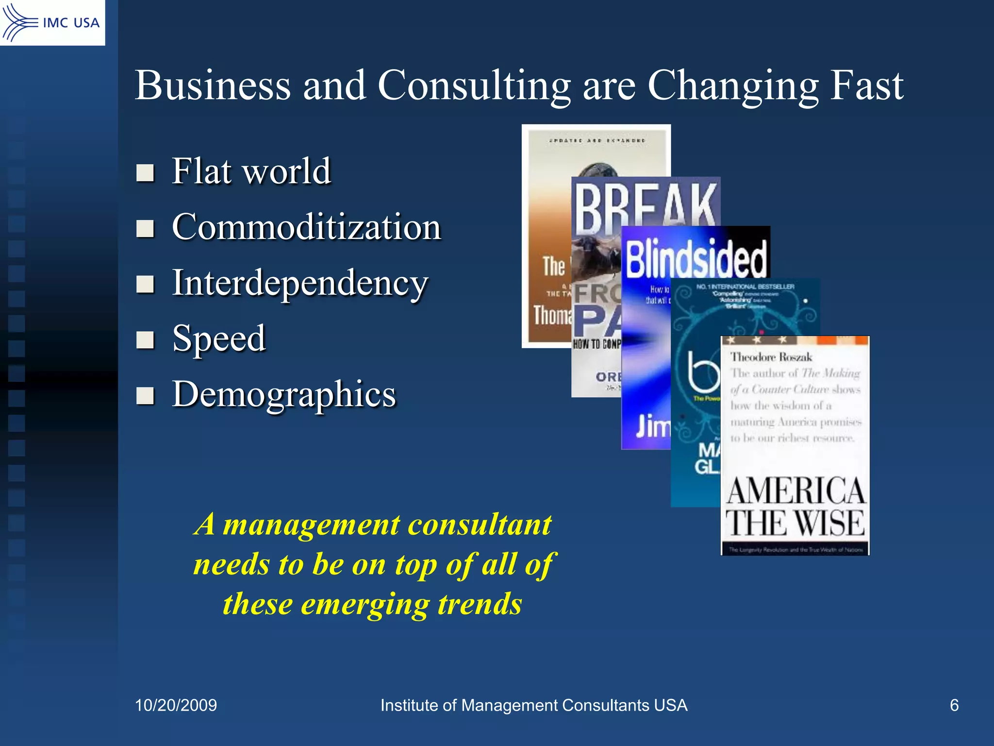 Business and Consulting are Changing Fast
   Flat world
   Commoditization
   Interdependency
   Speed
   Demographics


       A management consultant
       needs to be on top of all of
         these emerging trends

10/20/2009           Institute of Management Consultants USA   6
 