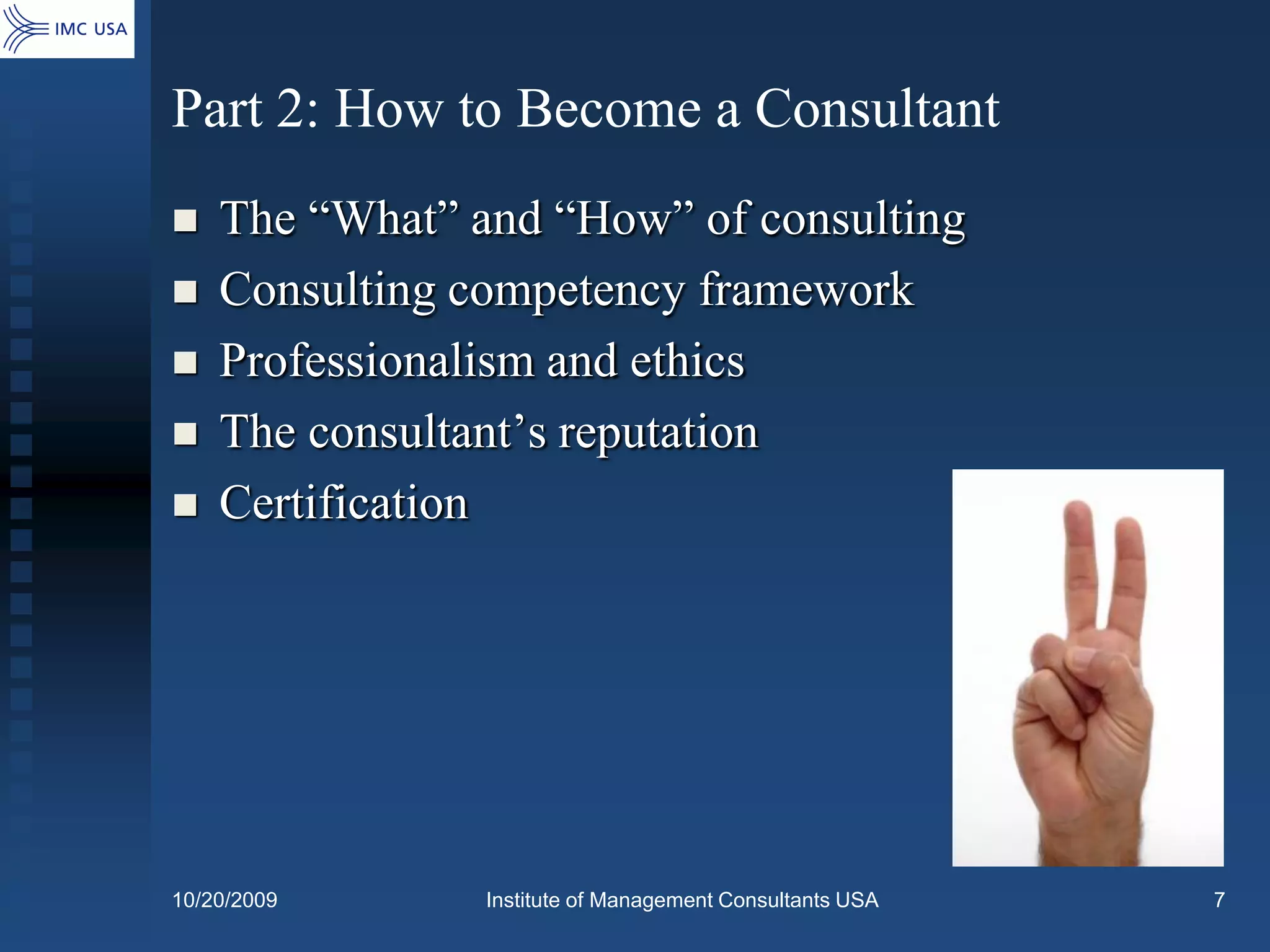 Part 2: How to Become a Consultant
   The “What” and “How” of consulting
   Consulting competency framework
   Professionalism and ethics
   The consultant’s reputation
   Certification




10/20/2009      Institute of Management Consultants USA   7
 