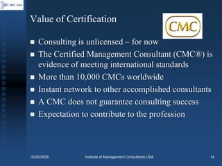 Value of Certification

   Consulting is unlicensed – for now
   The Certified Management Consultant (CMC®) is
    evidence of meeting international standards
   More than 10,000 CMCs worldwide
   Instant network to other accomplished consultants
   A CMC does not guarantee consulting success
   Expectation to contribute to the profession



10/20/2009       Institute of Management Consultants USA   14
 